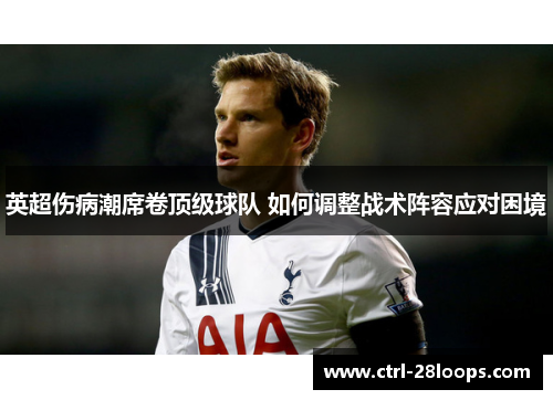 英超伤病潮席卷顶级球队 如何调整战术阵容应对困境 英超伤病潮席卷顶级球队 如何调整战术阵容应对困境