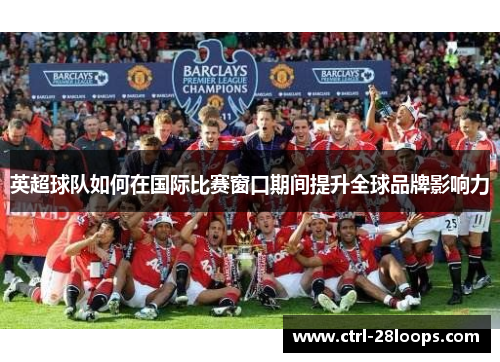 英超球队如何在国际比赛窗口期间提升全球品牌影响力 英超球队如何在国际比赛窗口期间提升全球品牌影响力