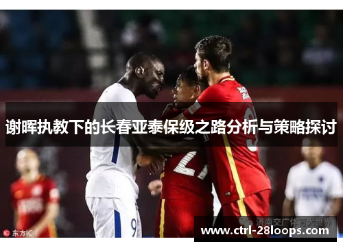 谢晖执教下的长春亚泰保级之路分析与策略探讨 谢晖执教下的长春亚泰保级之路分析与策略探讨