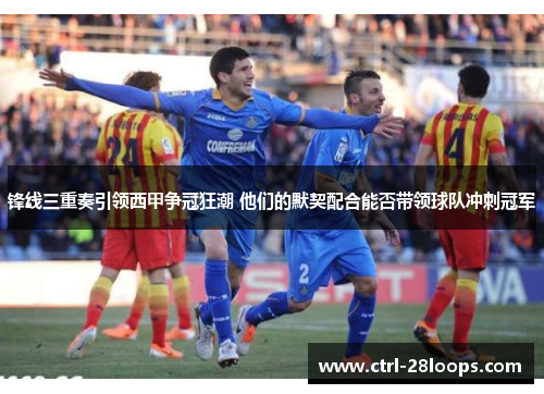 锋线三重奏引领西甲争冠狂潮 他们的默契配合能否带领球队冲刺冠军 锋线三重奏引领西甲争冠狂潮 他们的默契配合能否带领球队冲刺冠军