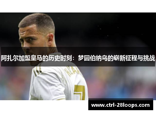 阿扎尔加盟皇马的历史时刻：梦圆伯纳乌的崭新征程与挑战