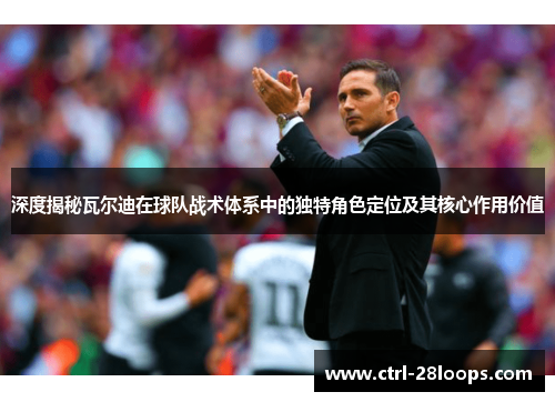 深度揭秘瓦尔迪在球队战术体系中的独特角色定位及其核心作用价值