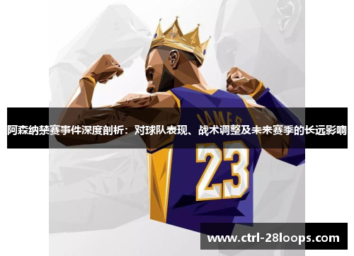 阿森纳禁赛事件深度剖析：对球队表现、战术调整及未来赛季的长远影响