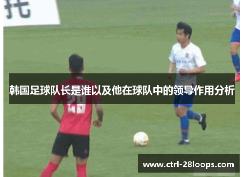 韩国足球队长是谁以及他在球队中的领导作用分析