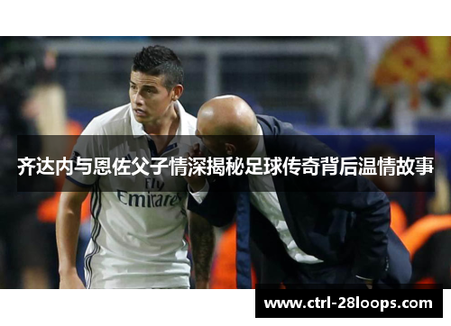 齐达内与恩佐父子情深揭秘足球传奇背后温情故事 齐达内与恩佐父子情深揭秘足球传奇背后温情故事