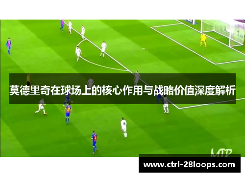 莫德里奇在球场上的核心作用与战略价值深度解析 莫德里奇在球场上的核心作用与战略价值深度解析