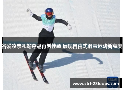 谷爱凌崇礼站夺冠再创佳绩 展现自由式滑雪运动新高度 谷爱凌崇礼站夺冠再创佳绩 展现自由式滑雪运动新高度