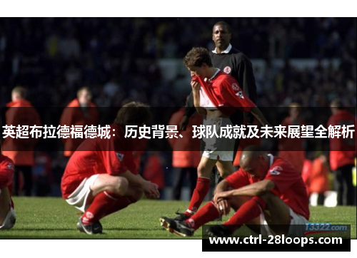 英超布拉德福德城:历史背景、球队成就及未来展望全解析 英超布拉德福德城:历史背景、球队成就及未来展望全解析