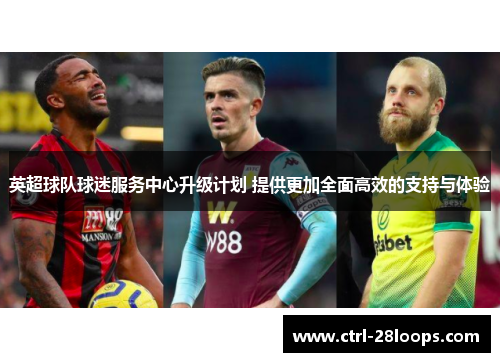 英超球队球迷服务中心升级计划 提供更加全面高效的支持与体验 英超球队球迷服务中心升级计划 提供更加全面高效的支持与体验