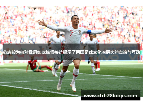 范志毅为何对桑尼如此热情接待揭示了两国足球文化深层次的友谊与互动 范志毅为何对桑尼如此热情接待揭示了两国足球文化深层次的友谊与互动