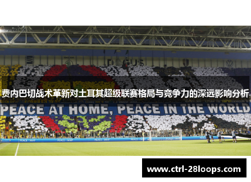 费内巴切战术革新对土耳其超级联赛格局与竞争力的深远影响分析 费内巴切战术革新对土耳其超级联赛格局与竞争力的深远影响分析