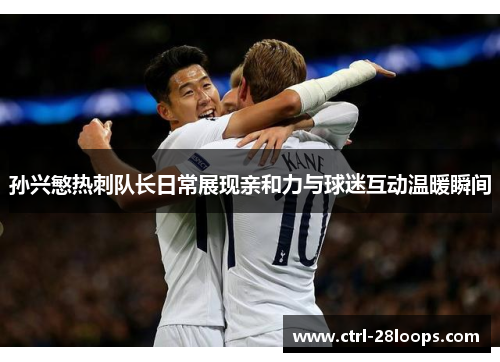孙兴慜热刺队长日常展现亲和力与球迷互动温暖瞬间