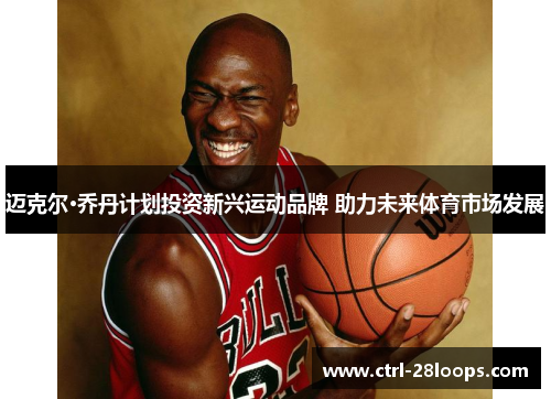 迈克尔·乔丹计划投资新兴运动品牌 助力未来体育市场发展 迈克尔·乔丹计划投资新兴运动品牌 助力未来体育市场发展