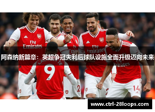 阿森纳新篇章:英超争冠失利后球队设施全面升级迈向未来 阿森纳新篇章:英超争冠失利后球队设施全面升级迈向未来