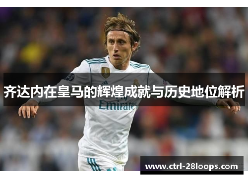 齐达内在皇马的辉煌成就与历史地位解析 齐达内在皇马的辉煌成就与历史地位解析